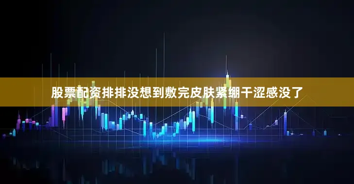 股票配资排排没想到敷完皮肤紧绷干涩感没了