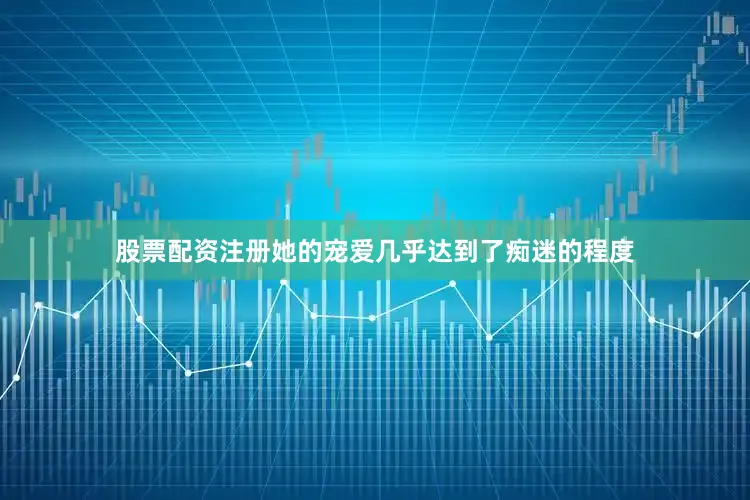 股票配资注册她的宠爱几乎达到了痴迷的程度