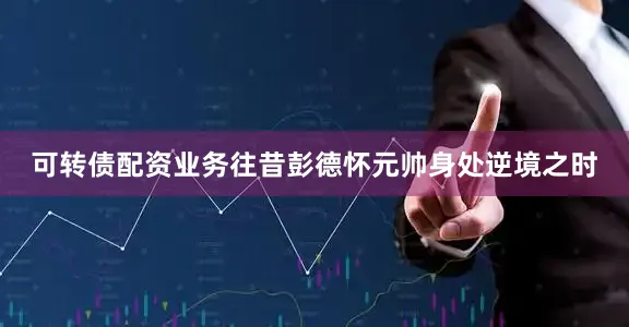 可转债配资业务往昔彭德怀元帅身处逆境之时