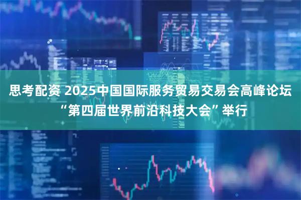 思考配资 2025中国国际服务贸易交易会高峰论坛 “第四届世界前沿科技大会”举行