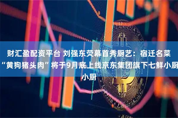 财汇盈配资平台 刘强东荧幕首秀厨艺：宿迁名菜“黄狗猪头肉”将于9月底上线京东集团旗下七鲜小厨
