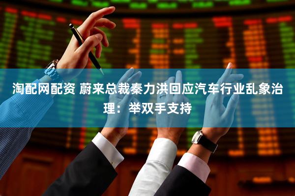 淘配网配资 蔚来总裁秦力洪回应汽车行业乱象治理：举双手支持