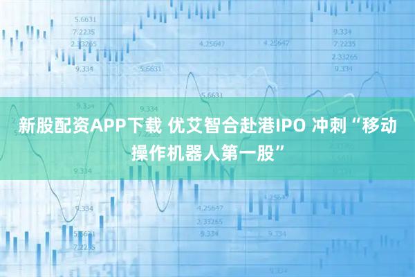 新股配资APP下载 优艾智合赴港IPO 冲刺“移动操作机器人第一股”