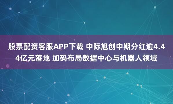 股票配资客服APP下载 中际旭创中期分红逾4.44亿元落地 加码布局数据中心与机器人领域