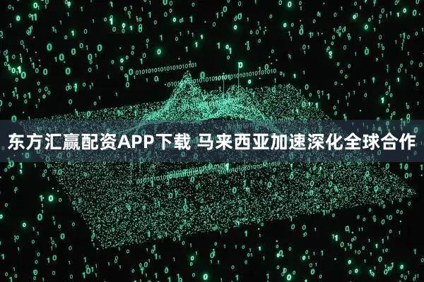 东方汇赢配资APP下载 马来西亚加速深化全球合作