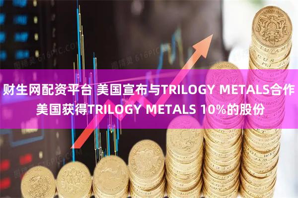 财生网配资平台 美国宣布与TRILOGY METALS合作 美国获得TRILOGY METALS 10%的股份