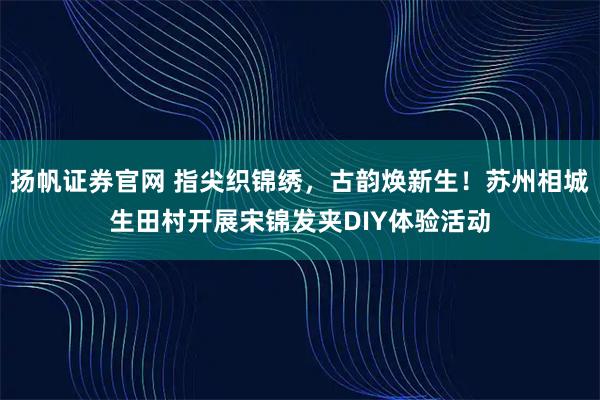 扬帆证券官网 指尖织锦绣，古韵焕新生！苏州相城生田村开展宋锦发夹DIY体验活动