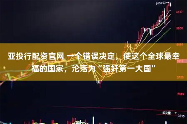 亚投行配资官网 一个错误决定，使这个全球最幸福的国家，沦落为“强奸第一大国”