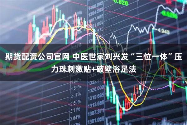 期货配资公司官网 中医世家刘兴发“三位一体”压力珠刺激贴+破壁浴足法