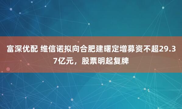 富深优配 维信诺拟向合肥建曙定增募资不超29.37亿元,股票明起复牌