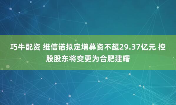 巧牛配资 维信诺拟定增募资不超29.37亿元 控股股东将变更为合肥建曙