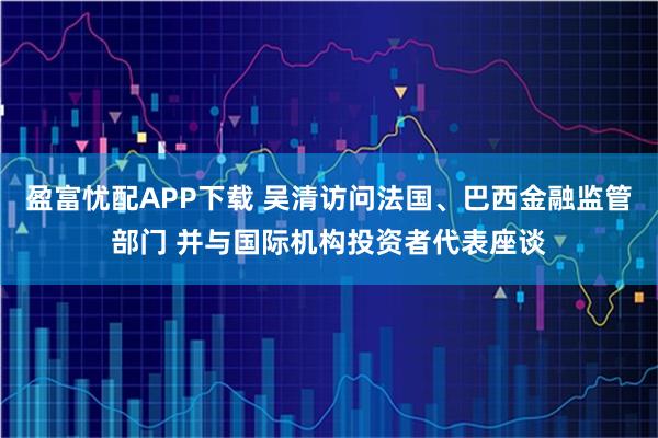 盈富忧配APP下载 吴清访问法国、巴西金融监管部门 并与国际机构投资者代表座谈
