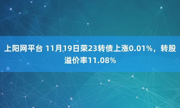 上阳网平台 11月19日荣23转债上涨0.01%，转股溢价率11.08%