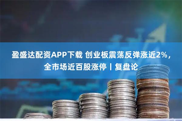 盈盛达配资APP下载 创业板震荡反弹涨近2%，全市场近百股涨停丨复盘论