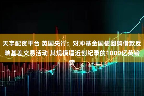 天宇配资平台 英国央行：对冲基金国债回购借款反映基差交易活动 其规模逼近创纪录的1000亿英镑