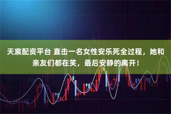 天宸配资平台 直击一名女性安乐死全过程，她和亲友们都在笑，最后安静的离开！
