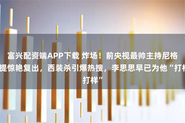 富兴配资端APP下载 炸场！前央视最帅主持尼格买提惊艳复出，西装杀引爆热搜，李思思早已为他“打样”