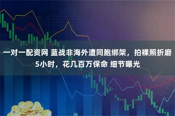 一对一配资网 蓝战非海外遭同胞绑架，拍裸照折磨5小时，花几百万保命 细节曝光