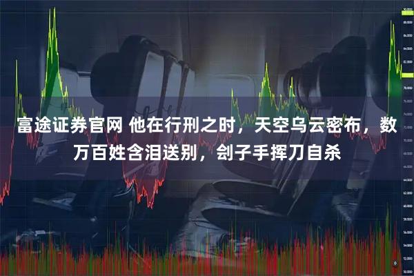 富途证券官网 他在行刑之时，天空乌云密布，数万百姓含泪送别，刽子手挥刀自杀