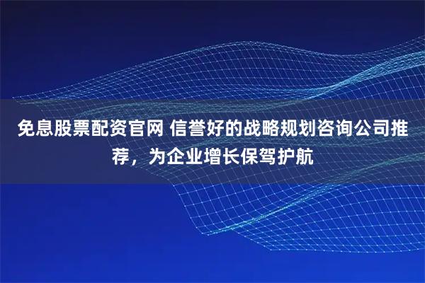 免息股票配资官网 信誉好的战略规划咨询公司推荐，为企业增长保驾护航