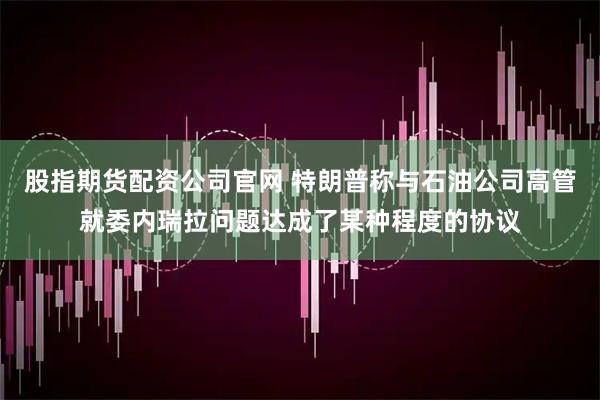 股指期货配资公司官网 特朗普称与石油公司高管就委内瑞拉问题达成了某种程度的协议