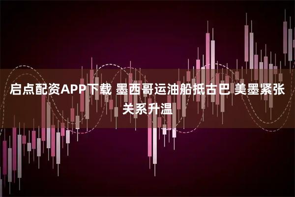 启点配资APP下载 墨西哥运油船抵古巴 美墨紧张关系升温