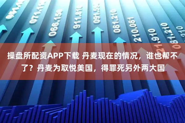 操盘所配资APP下载 丹麦现在的情况，谁也帮不了？丹麦为取悦美国，得罪死另外两大国