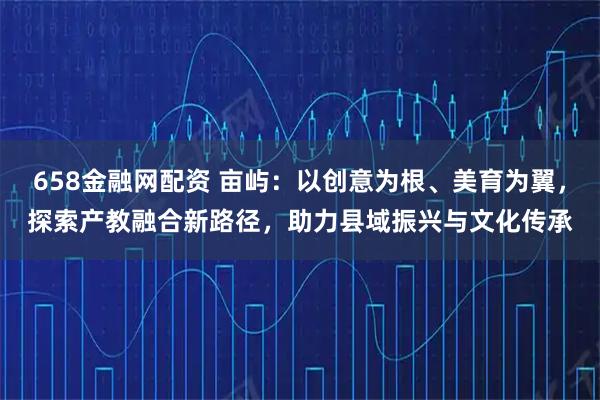 658金融网配资 亩屿：以创意为根、美育为翼，探索产教融合新路径，助力县域振兴与文化传承
