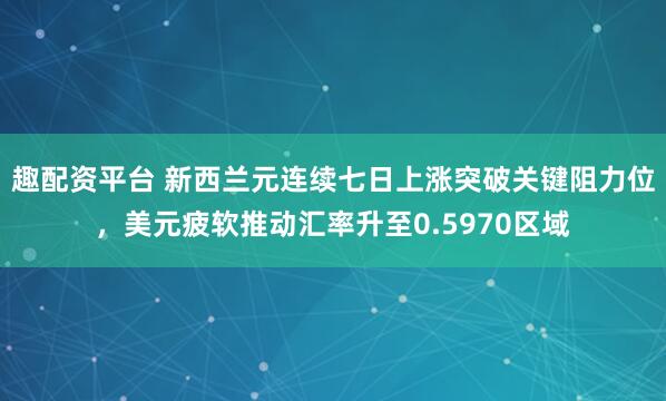 趣配资平台 新西兰元连续七日上涨突破关键阻力位，美元疲软推动汇率升至0.5970区域