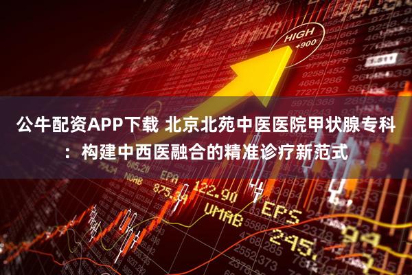 公牛配资APP下载 北京北苑中医医院甲状腺专科：构建中西医融合的精准诊疗新范式