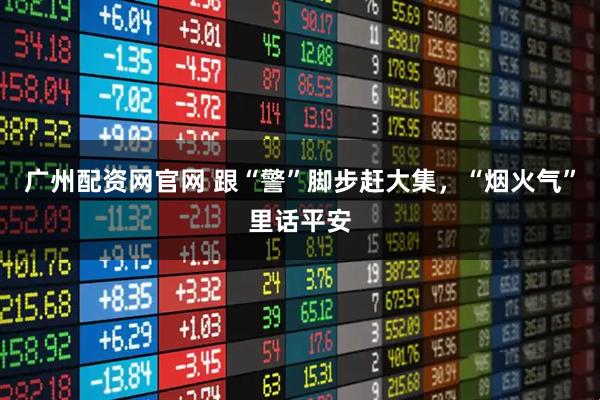 广州配资网官网 跟“警”脚步赶大集，“烟火气”里话平安