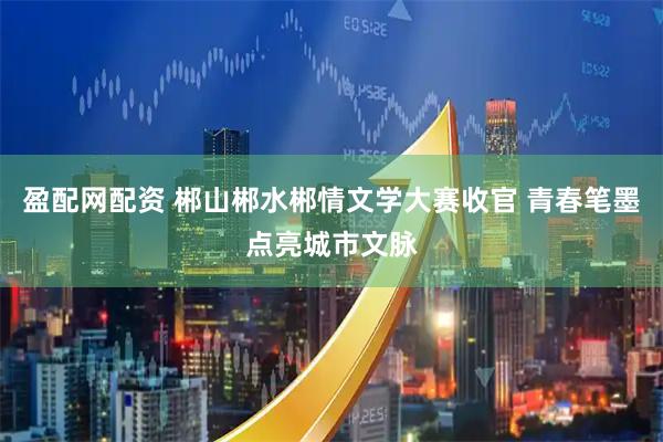 盈配网配资 郴山郴水郴情文学大赛收官 青春笔墨点亮城市文脉
