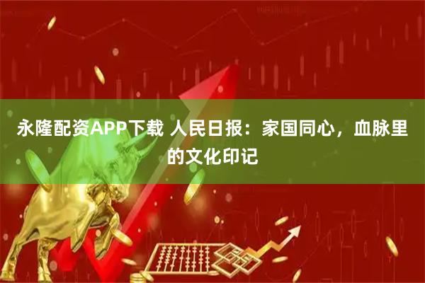 永隆配资APP下载 人民日报：家国同心，血脉里的文化印记