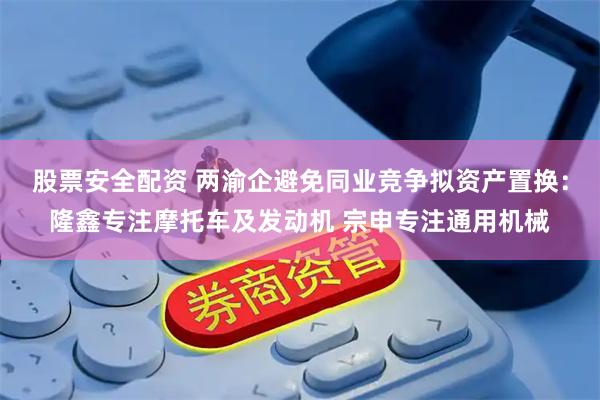 股票安全配资 两渝企避免同业竞争拟资产置换：隆鑫专注摩托车及发动机 宗申专注通用机械