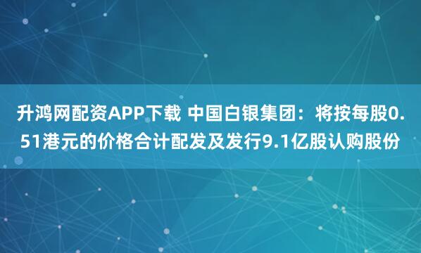 升鸿网配资APP下载 中国白银集团：将按每股0.51港元的价格合计配发及发行9.1亿股认购股份