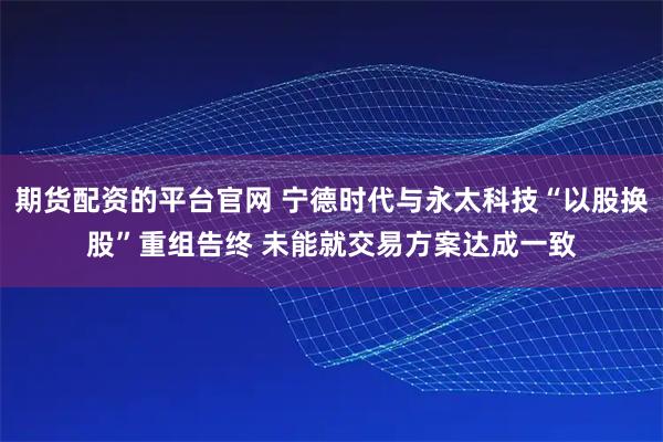 期货配资的平台官网 宁德时代与永太科技“以股换股”重组告终 未能就交易方案达成一致