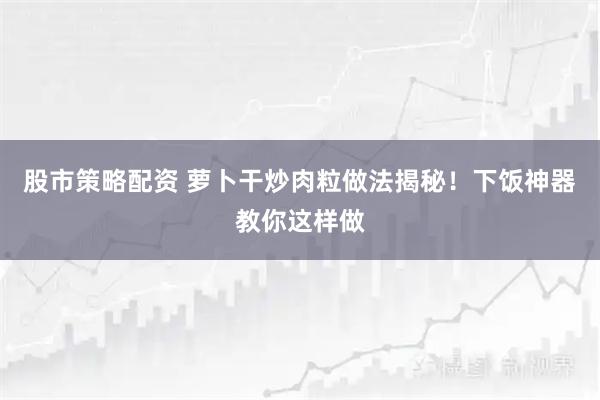 股市策略配资 萝卜干炒肉粒做法揭秘！下饭神器教你这样做