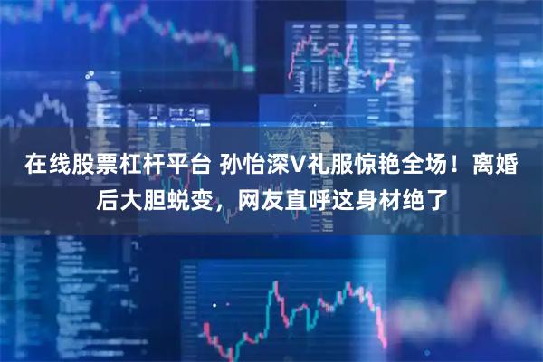 在线股票杠杆平台 孙怡深V礼服惊艳全场！离婚后大胆蜕变，网友直呼这身材绝了