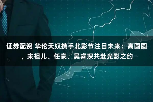 证券配资 华伦天奴携手北影节注目未来：高圆圆、宋祖儿、任豪、吴睿琛共赴光影之约