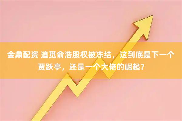 金鼎配资 追觅俞浩股权被冻结，这到底是下一个贾跃亭，还是一个大佬的崛起？