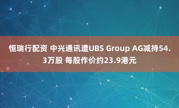 恒瑞行配资 中兴通讯遭UBS Group AG减持54.3万股 每股作价约23.9港元