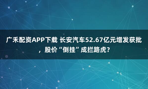广禾配资APP下载 长安汽车52.67亿元增发获批,股价“倒挂”成拦路虎?
