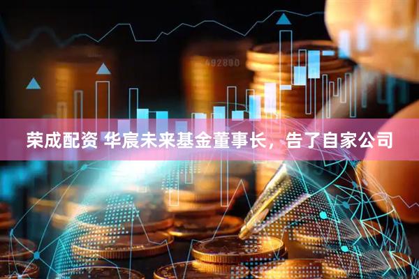 荣成配资 华宸未来基金董事长,告了自家公司