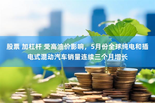 股票 加杠杆 受高油价影响，5月份全球纯电和插电式混动汽车销量连续三个月增长