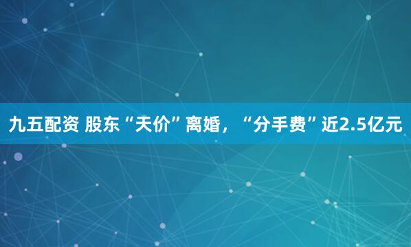 九五配资 股东“天价”离婚，“分手费”近2.5亿元